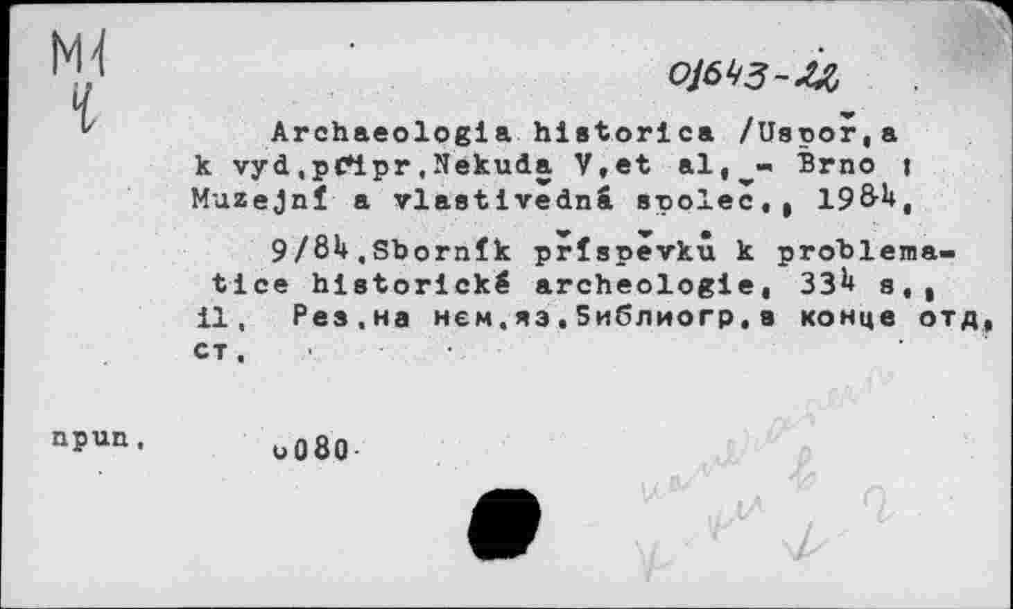 ﻿Ml
ojs^-ù
Archaeologla historica /Uspor,a к vyd.рГірг,Nekuda V,et al,^- Brno j Muzejnî a vlastivednâ spolec,, 19Ô-U,
9/eU.Sbornîk prîspevkû к problema-tlce hlstorické archéologie, ЗЗ^ st| il, Рез,на нем.яз,библиогр,a конце отд, ст.
npun,
и080